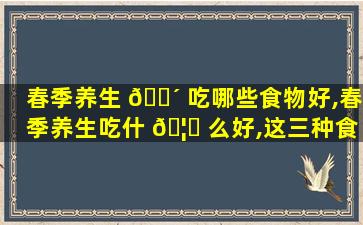 春季养生 🐴 吃哪些食物好,春季养生吃什 🦈 么好,这三种食物不可少
